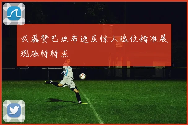 武磊赞巴坎布速度惊人选位精准展现独特特点