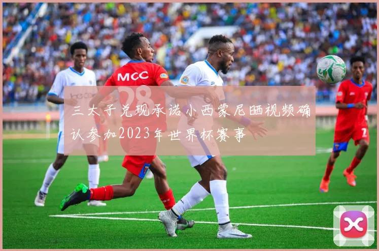 三太子兑现承诺小西蒙尼晒视频确认参加2023年世界杯赛事