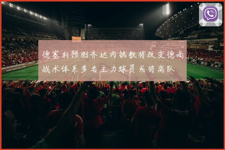 德塞利预测齐达内执教将改变德尚战术体系多名主力球员或将离队