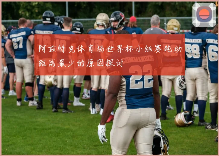 阿兹特克体育场世界杯小组赛跑动距离最少的原因探讨