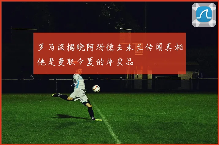 罗马诺揭晓阿玛德去米兰传闻真相他是曼联今夏的非卖品