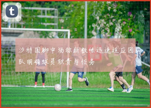 沙特国脚中场称新教练迅速适应团队明确球员职责与任务