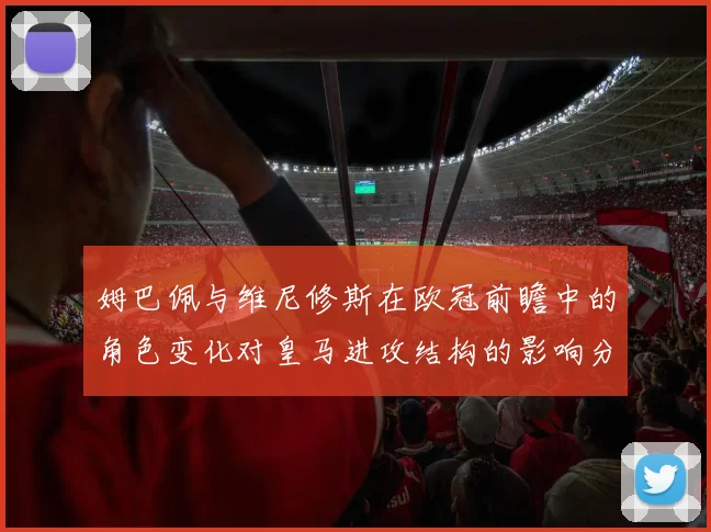 姆巴佩与维尼修斯在欧冠前瞻中的角色变化对皇马进攻结构的影响分析