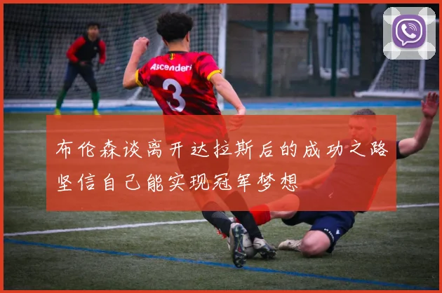 布伦森谈离开达拉斯后的成功之路坚信自己能实现冠军梦想