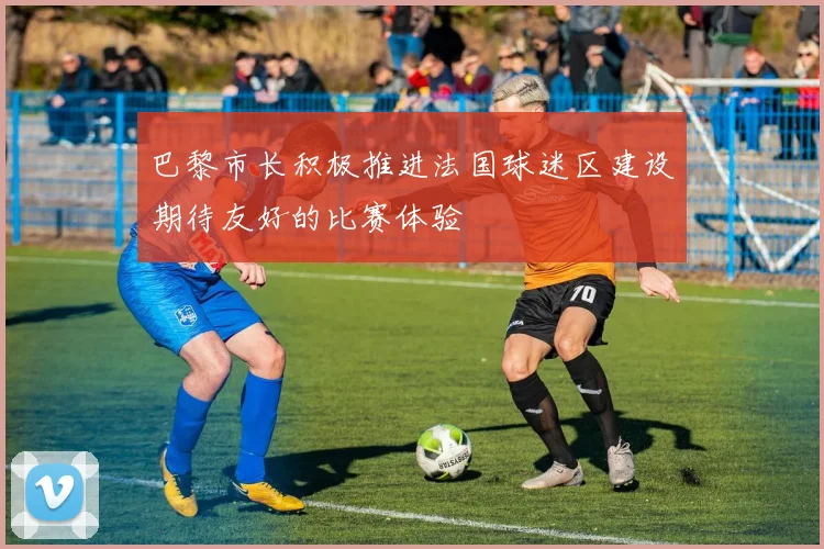 巴黎市长积极推进法国球迷区建设期待友好的比赛体验
