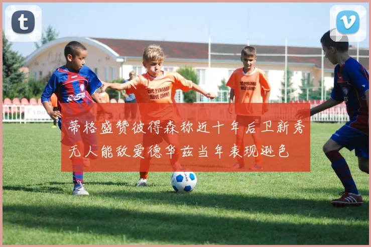 蒂格盛赞彼得森称近十年后卫新秀无人能敌爱德华兹当年表现逊色