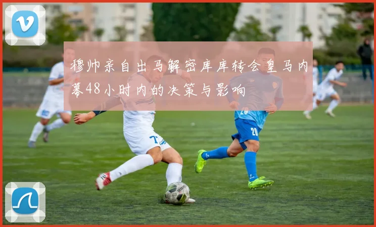 穆帅亲自出马解密库库转会皇马内幕48小时内的决策与影响