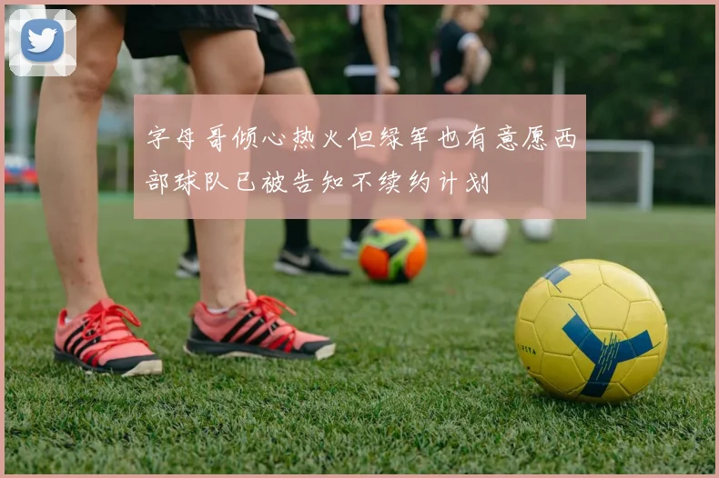 字母哥倾心热火但绿军也有意愿西部球队已被告知不续约计划