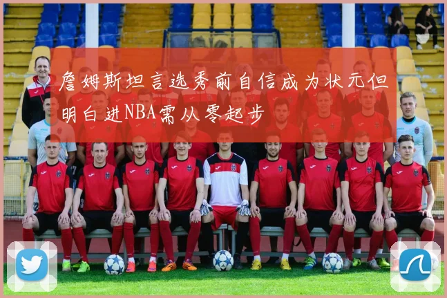 詹姆斯坦言选秀前自信成为状元但明白进NBA需从零起步