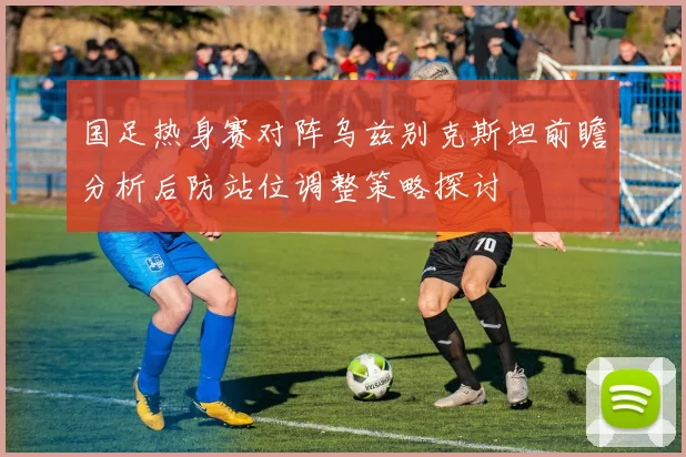 国足热身赛对阵乌兹别克斯坦前瞻分析后防站位调整策略探讨