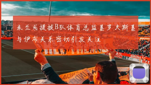 米兰或提拔B队体育总监基罗夫斯基与伊布关系密切引发关注
